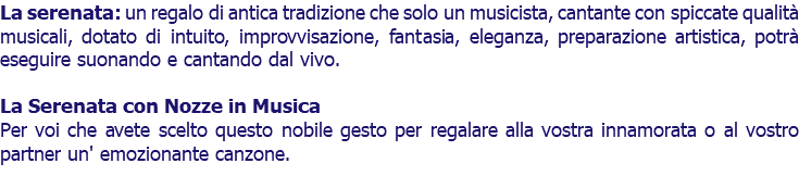 La serenata: un regalo di antica tradizione che solo un musicista, cantante con spiccate qualità musicali, dotato di intuito, improvvisazione, fantasia, eleganza, preparazione artistica, potrà eseguire suonando e cantando dal vivo. La Serenata con Nozze in Musica Per voi che avete scelto questo nobile gesto per regalare alla vostra innamorata o al vostro partner un' emozionante canzone.