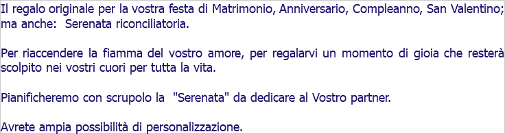 Il regalo originale per la vostra festa di Matrimonio, Anniversario, Compleanno, San Valentino; ma anche: Serenata riconciliatoria. Per riaccendere la fiamma del vostro amore, per regalarvi un momento di gioia che resterà scolpito nei vostri cuori per tutta la vita. Pianificheremo con scrupolo la "Serenata" da dedicare al Vostro partner. Avrete ampia possibilità di personalizzazione.