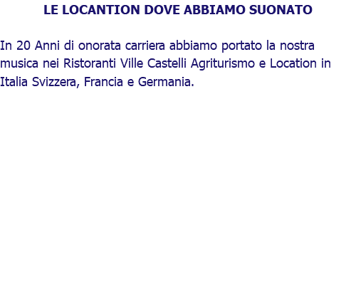 LE LOCANTION DOVE ABBIAMO SUONATO In 20 Anni di onorata carriera abbiamo portato la nostra musica nei Ristoranti Ville Castelli Agriturismo e Location in Italia Svizzera, Francia e Germania.
