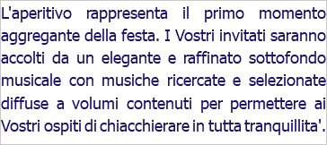 L'aperitivo rappresenta il primo momento aggregante della festa. I Vostri invitati saranno accolti da un elegante e raffinato sottofondo musicale con musiche ricercate e selezionate diffuse a volumi contenuti per permettere ai Vostri ospiti di chiacchierare in tutta tranquillita'.