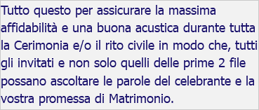 Tutto questo per assicurare la massima affidabilità e una buona acustica durante tutta la Cerimonia e/o il rito civile in modo che, tutti gli invitati e non solo quelli delle prime 2 file possano ascoltare le parole del celebrante e la vostra promessa di Matrimonio.