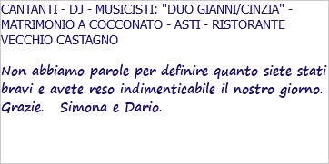 CANTANTI - DJ - MUSICISTI: "DUO GIANNI/CINZIA" - MATRIMONIO A COCCONATO - ASTI - RISTORANTE VECCHIO CASTAGNO Non abbiamo parole per definire quanto siete stati bravi e avete reso indimenticabile il nostro giorno. Grazie. Simona e Dario. 