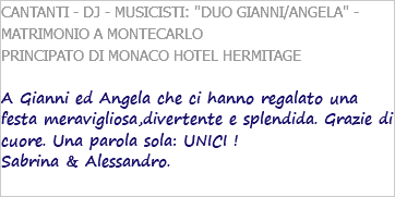 CANTANTI - DJ - MUSICISTI: "DUO GIANNI/ANGELA" - MATRIMONIO A MONTECARLO PRINCIPATO DI MONACO HOTEL HERMITAGE A Gianni ed Angela che ci hanno regalato una festa meravigliosa,divertente e splendida. Grazie di cuore. Una parola sola: UNICI ! Sabrina & Alessandro. 