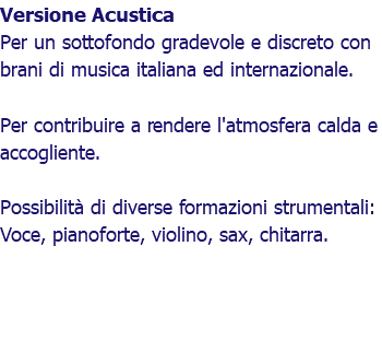 Versione Acustica Per un sottofondo gradevole e discreto con brani di musica italiana ed internazionale. Per contribuire a rendere l'atmosfera calda e accogliente. Possibilità di diverse formazioni strumentali: Voce, pianoforte, violino, sax, chitarra.