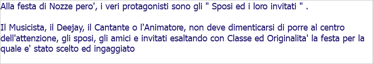 Alla festa di Nozze pero', i veri protagonisti sono gli " Sposi ed i loro invitati " . Il Musicista, il Deejay, il Cantante o l'Animatore, non deve dimenticarsi di porre al centro dell'attenzione, gli sposi, gli amici e invitati esaltando con Classe ed Originalita' la festa per la quale e' stato scelto ed ingaggiato