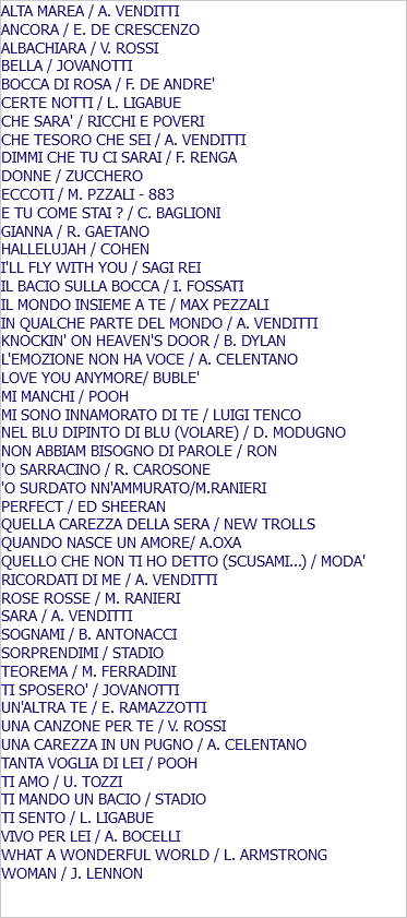 ALTA MAREA / A. VENDITTI ANCORA / E. DE CRESCENZO ALBACHIARA / V. ROSSI BELLA / JOVANOTTI BOCCA DI ROSA / F. DE ANDRE' CERTE NOTTI / L. LIGABUE CHE SARA' / RICCHI E POVERI CHE TESORO CHE SEI / A. VENDITTI DIMMI CHE TU CI SARAI / F. RENGA DONNE / ZUCCHERO ECCOTI / M. PZZALI - 883 E TU COME STAI ? / C. BAGLIONI GIANNA / R. GAETANO HALLELUJAH / COHEN I'LL FLY WITH YOU / SAGI REI IL BACIO SULLA BOCCA / I. FOSSATI IL MONDO INSIEME A TE / MAX PEZZALI IN QUALCHE PARTE DEL MONDO / A. VENDITTI KNOCKIN' ON HEAVEN'S DOOR / B. DYLAN L'EMOZIONE NON HA VOCE / A. CELENTANO LOVE YOU ANYMORE/ BUBLE' MI MANCHI / POOH MI SONO INNAMORATO DI TE / LUIGI TENCO NEL BLU DIPINTO DI BLU (VOLARE) / D. MODUGNO NON ABBIAM BISOGNO DI PAROLE / RON 'O SARRACINO / R. CAROSONE 'O SURDATO NN'AMMURATO/M.RANIERI PERFECT / ED SHEERAN QUELLA CAREZZA DELLA SERA / NEW TROLLS QUANDO NASCE UN AMORE/ A.OXA QUELLO CHE NON TI HO DETTO (SCUSAMI...) / MODA' RICORDATI DI ME / A. VENDITTI ROSE ROSSE / M. RANIERI SARA / A. VENDITTI SOGNAMI / B. ANTONACCI SORPRENDIMI / STADIO TEOREMA / M. FERRADINI TI SPOSERO' / JOVANOTTI UN'ALTRA TE / E. RAMAZZOTTI UNA CANZONE PER TE / V. ROSSI UNA CAREZZA IN UN PUGNO / A. CELENTANO TANTA VOGLIA DI LEI / POOH TI AMO / U. TOZZI TI MANDO UN BACIO / STADIO TI SENTO / L. LIGABUE VIVO PER LEI / A. BOCELLI WHAT A WONDERFUL WORLD / L. ARMSTRONG WOMAN / J. LENNON 