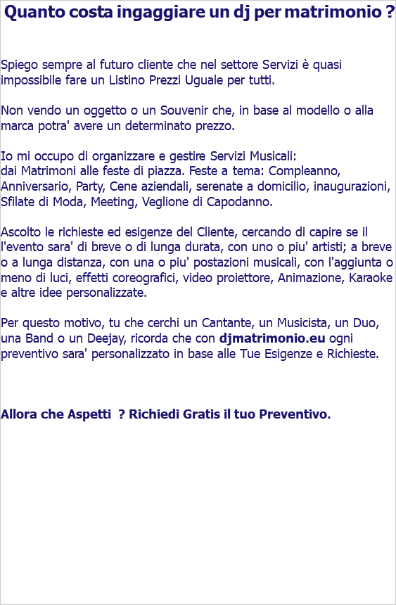  Quanto costa ingaggiare un dj per matrimonio ? Spiego sempre al futuro cliente che nel settore Servizi è quasi impossibile fare un Listino Prezzi Uguale per tutti. Non vendo un oggetto o un Souvenir che, in base al modello o alla marca potra' avere un determinato prezzo. Io mi occupo di organizzare e gestire Servizi Musicali: dai Matrimoni alle feste di piazza. Feste a tema: Compleanno, Anniversario, Party, Cene aziendali, serenate a domicilio, inaugurazioni, Sfilate di Moda, Meeting, Veglione di Capodanno. Ascolto le richieste ed esigenze del Cliente, cercando di capire se il l'evento sara' di breve o di lunga durata, con uno o piu' artisti; a breve o a lunga distanza, con una o piu' postazioni musicali, con l'aggiunta o meno di luci, effetti coreografici, video proiettore, Animazione, Karaoke e altre idee personalizzate. Per questo motivo, tu che cerchi un Cantante, un Musicista, un Duo, una Band o un Deejay, ricorda che con djmatrimonio.eu ogni preventivo sara' personalizzato in base alle Tue Esigenze e Richieste. Allora che Aspetti ? Richiedi Gratis il tuo Preventivo. 