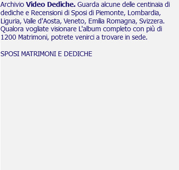 Archivio Video Dediche. Guarda alcune delle centinaia di dediche e Recensioni di Sposi di Piemonte, Lombardia, Liguria, Valle d'Aosta, Veneto, Emilia Romagna, Svizzera. Qualora vogliate visionare L'album completo con più di 1200 Matrimoni, potrete venirci a trovare in sede. SPOSI MATRIMONI E DEDICHE